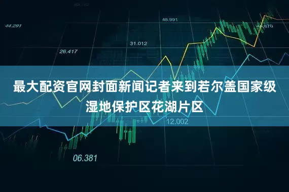 最大配资官网封面新闻记者来到若尔盖国家级湿地保护区花湖片区